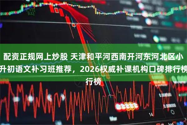 配资正规网上炒股 天津和平河西南开河东河北区小升初语文补习班推荐，2026权威补课机构口碑排行榜
