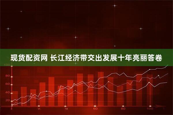 现货配资网 长江经济带交出发展十年亮丽答卷