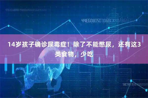 14岁孩子确诊尿毒症!除了不能憋尿,还有这3类食物,少吃