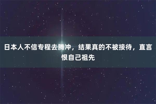 日本人不信专程去腾冲，结果真的不被接待，直言恨自己祖先