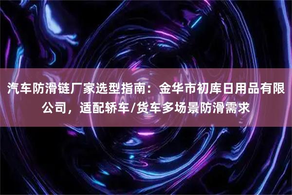 汽车防滑链厂家选型指南：金华市初库日用品有限公司，适配轿车/货车多场景防滑需求